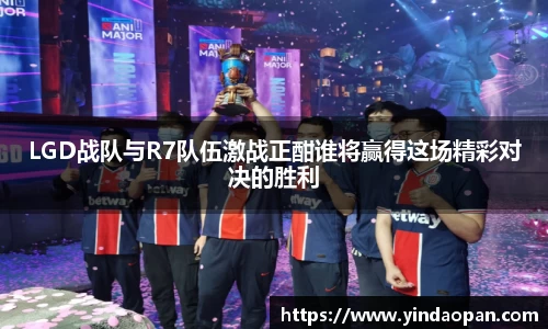 LGD战队与R7队伍激战正酣谁将赢得这场精彩对决的胜利