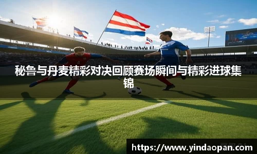 秘鲁与丹麦精彩对决回顾赛场瞬间与精彩进球集锦